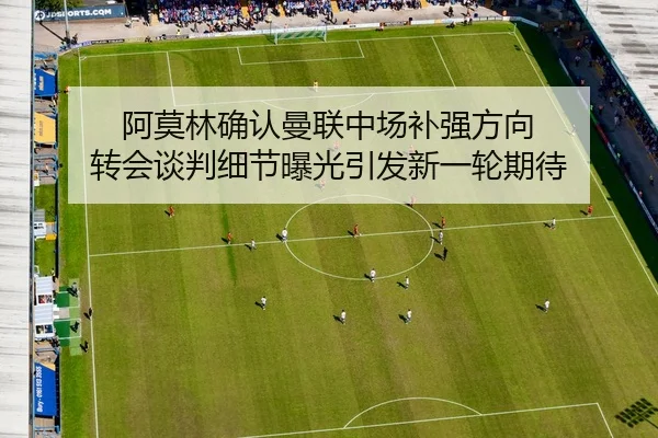 阿莫林确认曼联中场补强方向 转会谈判细节曝光引发新一轮期待