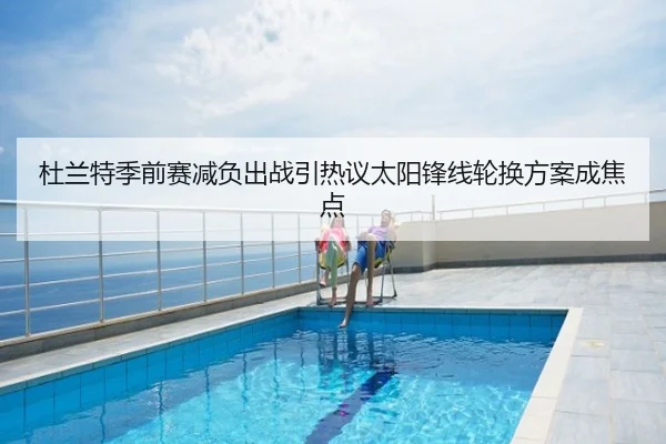 杜兰特季前赛减负出战引热议太阳锋线轮换方案成焦点